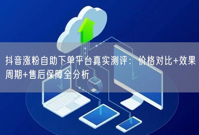 抖音涨粉自助下单平台真实测评：价格对比+效果周期+售后保障全分析