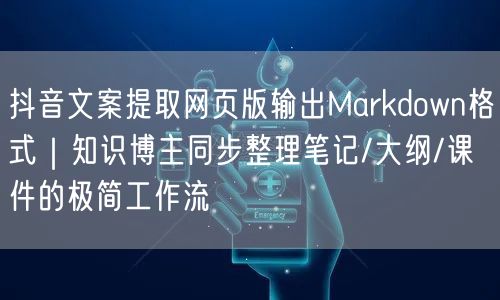 抖音文案提取网页版输出Markdown格式｜知识博主同步整理笔记/大纲/课件的极