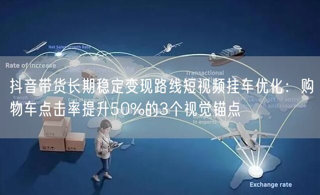 抖音带货长期稳定变现路线短视频挂车优化：购物车点击率提升50%的3个视觉锚点