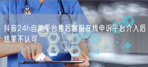 抖音24h自助平台售后客服在线申诉平台介入后结果不认可