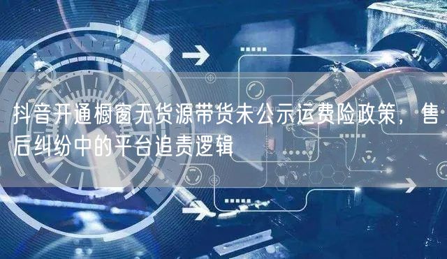 抖音开通橱窗无货源带货未公示运费险政策,售后纠纷中的平台追责逻辑