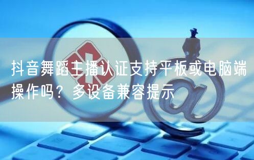 抖音舞蹈主播认证支持平板或电脑端操作吗?多设备兼容提示