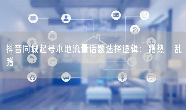 抖音同城起号本地流量话题选择逻辑:蹭热≠乱蹭