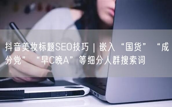 抖音美妆标题SEO技巧|嵌入“国货”“成分党”“早C晚A”等细分人群搜索词