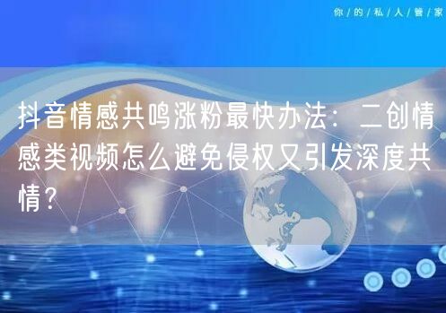 抖音情感共鸣涨粉最快办法:二创情感类视频怎么避免侵权又引发深度共情?