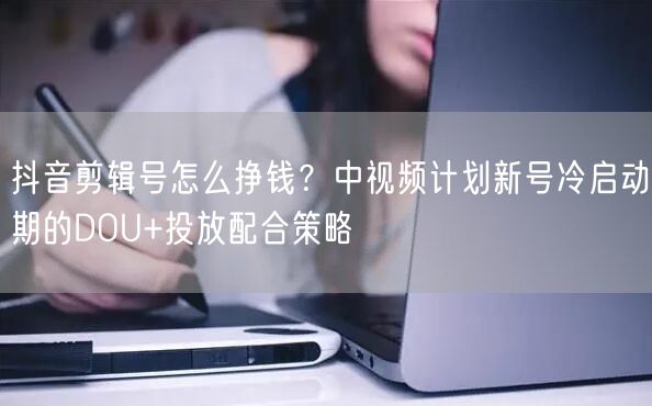抖音剪辑号怎么挣钱?中视频计划新号冷启动期的DOU+投放配合策略