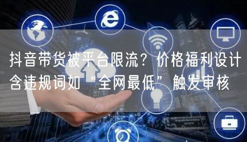 抖音带货被平台限流?价格福利设计含违规词如“全网最低”触发审核