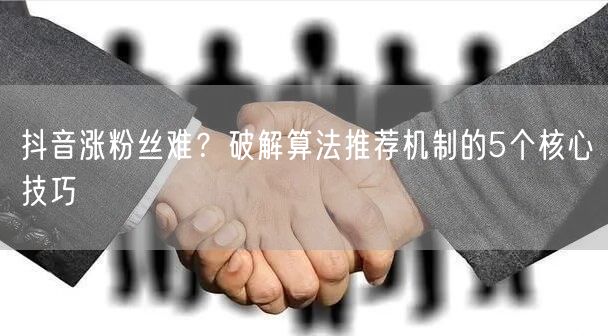 抖音涨粉丝难?破解算法推荐机制的5个核心技巧