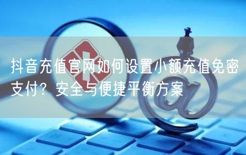 抖音充值官网如何设置小额充值免密支付?安全与便捷平衡方案