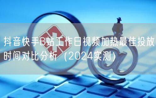 抖音快手B站工作日视频加热最佳投放时间对比分析(2024实测)