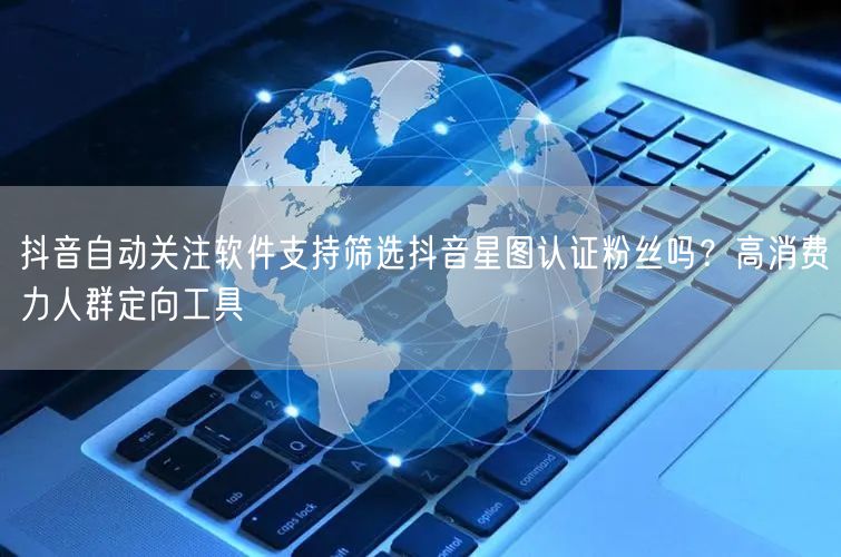 抖音自动关注软件支持筛选抖音星图认证粉丝吗?高消费力人群定向工具