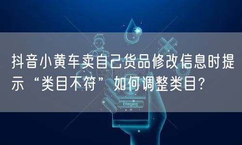 抖音小黄车卖自己货品修改信息时提示“类目不符”如何调整类目?