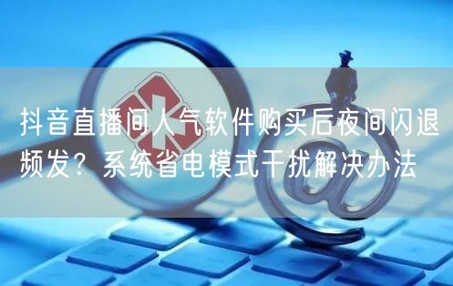 抖音直播间人气软件购买后夜间闪退频发?系统省电模式干扰解决办法
