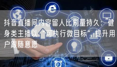 抖音直播间内容留人比刷量持久:健身类主播以“可执行微目标”提升用户跟随意愿