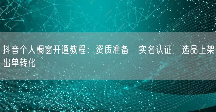 抖音个人橱窗开通教程:资质准备→实名认证→选品上架→出单转化