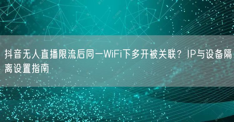 抖音无人直播限流后同一WiFi下多开被关联?IP与设备隔离设置指南
