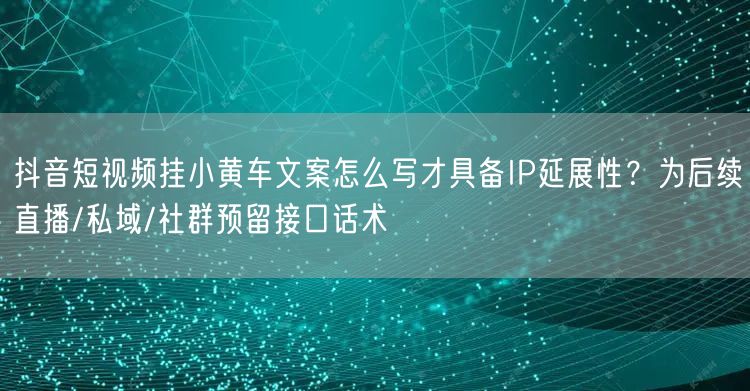 抖音短视频挂小黄车文案怎么写才具备IP延展性?为后续直播/私域/社群预留接口话术