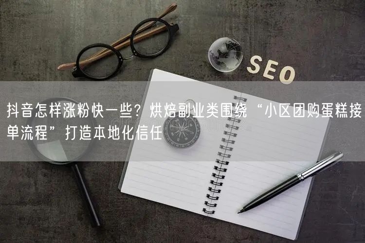 抖音怎样涨粉快一些?烘焙副业类围绕“小区团购蛋糕接单流程”打造本地化信任