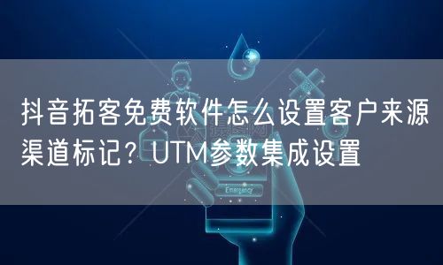 抖音拓客免费软件怎么设置客户来源渠道标记?UTM参数集成设置