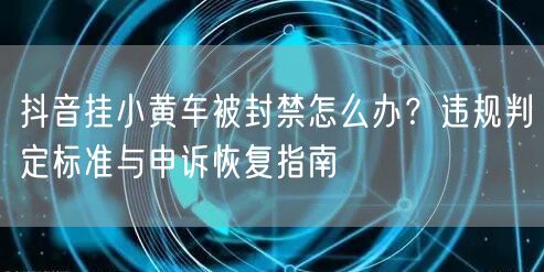 抖音挂小黄车被封禁怎么办?违规判定标准与申诉恢复指南