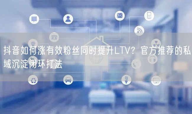 抖音如何涨有效粉丝同时提升LTV?官方推荐的私域沉淀闭环打法
