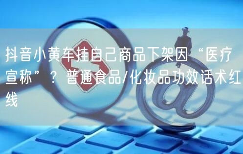 抖音小黄车挂自己商品下架因“医疗宣称”?普通食品/化妆品功效话术红线