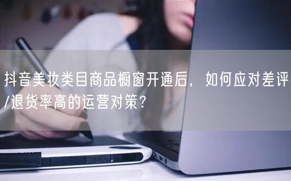 抖音美妆类目商品橱窗开通后,如何应对差评/退货率高的运营对策?
