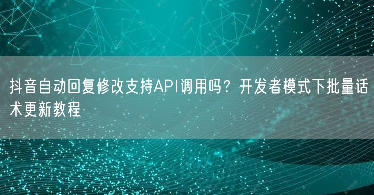 抖音自动回复修改支持API调用吗?开发者模式下批量话术更新教程