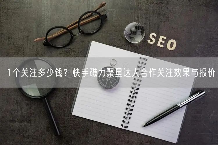 1个关注多少钱?快手磁力聚星达人合作关注效果与报价