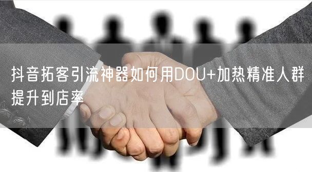 抖音拓客引流神器如何用DOU+加热精准人群提升到店率