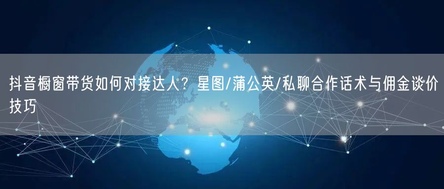 抖音橱窗带货如何对接达人?星图/蒲公英/私聊合作话术与佣金谈价技巧