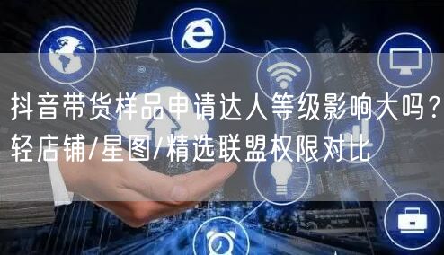 抖音带货样品申请达人等级影响大吗?轻店铺/星图/精选联盟权限对比
