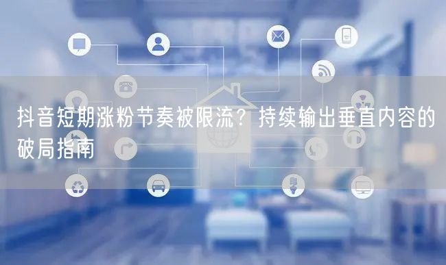 抖音短期涨粉节奏被限流?持续输出垂直内容的破局指南