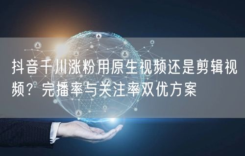 抖音千川涨粉用原生视频还是剪辑视频?完播率与关注率双优方案