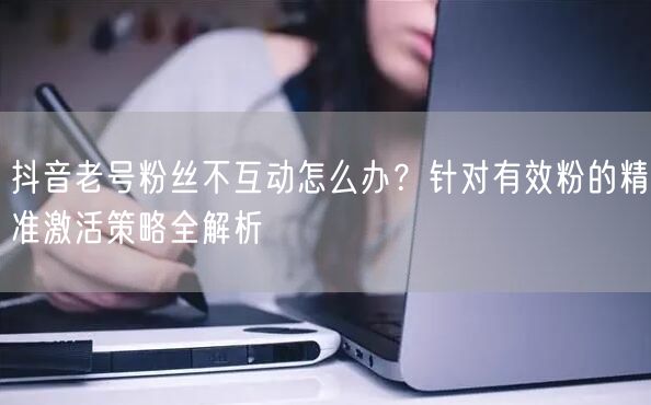 抖音老号粉丝不互动怎么办?针对有效粉的精准激活策略全解析