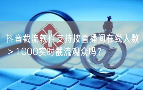 抖音截流软件支持按直播间在线人数>1000实时截流观众吗?