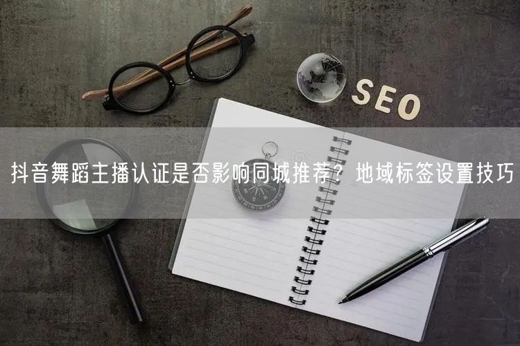 抖音舞蹈主播认证是否影响同城推荐?地域标签设置技巧