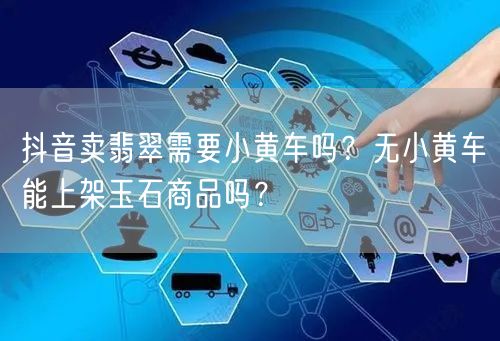 抖音卖翡翠需要小黄车吗?无小黄车能上架玉石商品吗?