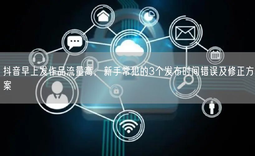 抖音早上发作品流量高,新手常犯的3个发布时间错误及修正方案