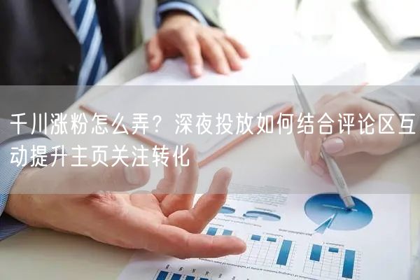 千川涨粉怎么弄?深夜投放如何结合评论区互动提升主页关注转化