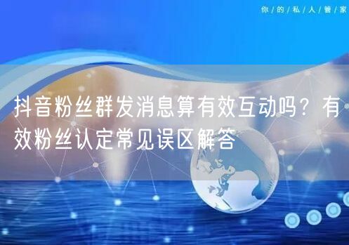 抖音粉丝群发消息算有效互动吗?有效粉丝认定常见误区解答