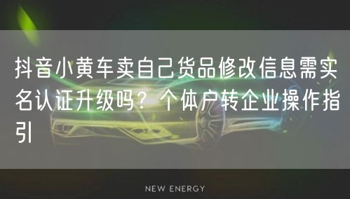 抖音小黄车卖自己货品修改信息需实名认证升级吗?个体户转企业操作指引