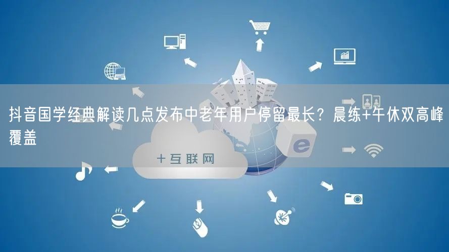 抖音国学经典解读几点发布中老年用户停留最长?晨练+午休双高峰覆盖