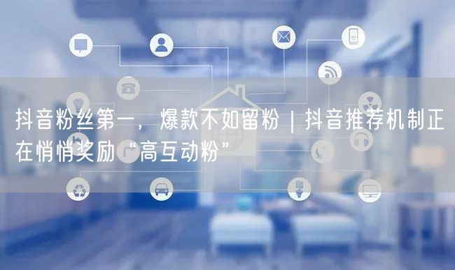 抖音粉丝第一,爆款不如留粉|抖音推荐机制正在悄悄奖励“高互动粉”