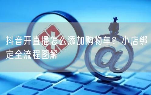 抖音开直播怎么添加购物车？小店绑定全流程图解