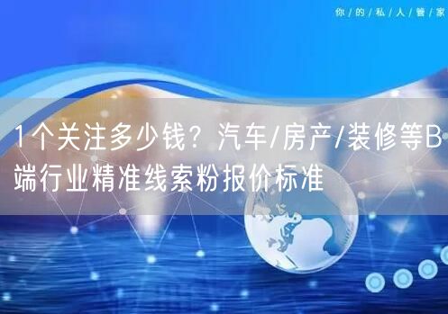 1个关注多少钱？汽车/房产/装修等B端行业精准线索粉报价标准