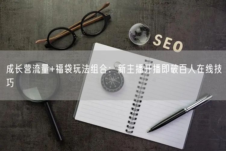成长营流量+福袋玩法组合：新主播开播即破百人在线技巧