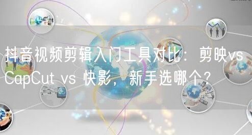 抖音视频剪辑入门工具对比：剪映vs CapCut vs 快影，新手选哪个？