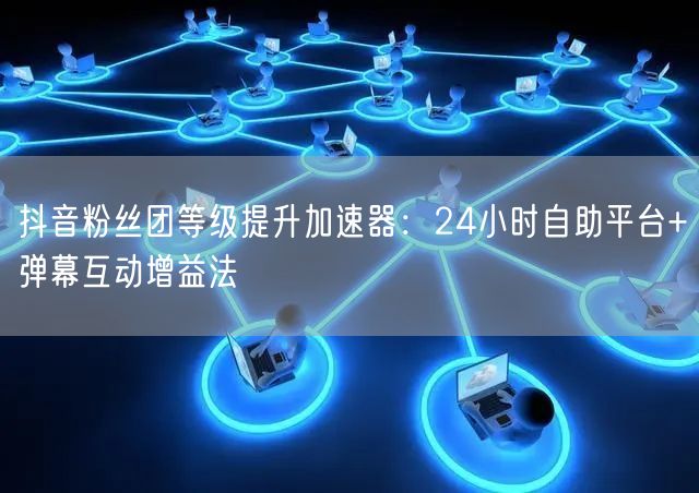 抖音粉丝团等级提升加速器：24小时自助平台+弹幕互动增益法
