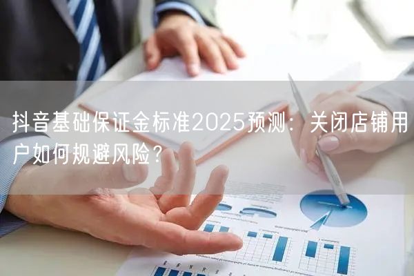 抖音基础保证金标准2025预测:关闭店铺用户如何规避风险?